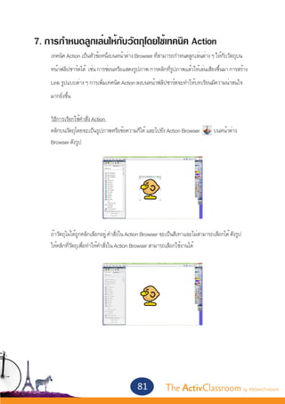 7. การกำ�หนดลูกเล่นให้กับวัตถุโดยใช้เทคนิค Action
	   เทคนิค Action เป็นหัวข้อหนึ่งบนหน้าต่าง Browser ที่สามารถกำ�หนดลูกเล่นต่าง ๆ ให้กับวัตถุบน
	   หน้าฟลิปชาร์ตได้ เช่น การซ่อนหรือแสดงรูปภาพ การคลิกที่รูปภาพแล้วให้เล่นเสียงขึ้นมา การสร้าง
	   Link รูปแบบต่าง ๆ การเพิ่มเทคนิค Action ลงบนหน้าฟลิปชาร์ตจะทำ�ให้บทเรียนมีความน่าสนใจ
	   มากยิ่งขึ้น


	   วิธีการเรียกใช้คำ�สั่ง Action
	   คลิกบนวัตถุโดยจะเป็นรูปภาพหรือข้อความก็ได้ และไปยัง Action Browser 	            บนหน้าต่าง
	   Browser ดังรูป
	
		




	   ถ้าวัตถุไม่ได้ถูกคลิกเลือกอยู่ คำ�สั่งใน Action Browser จะเป็นสีเทาและไม่สามารถเลือกได้ ดังรูป
	   ให้คลิกที่วัตถุเพื่อทำ�ให้้คำ�สั่งใน Action Browser สามารถเลือกใช้งานได้




	




                                              81            The ActivClassroom by PROMETHEAN
 