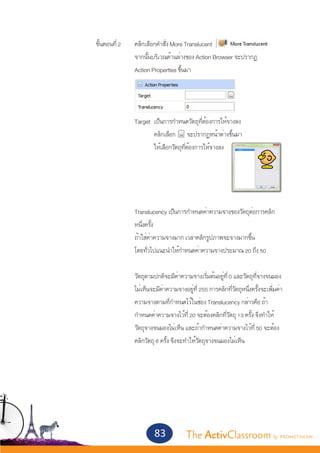 ขั้นตอนที่ 2	      คลิกเลือกคำ�สั่ง More Translucent
					                  จากนั้นบริเวณด้านล่างของ Action Browser จะปรากฏ
					                  Action Properties ขึ้นมา




					 Target 	เป็นการกำ�หนดวัตถุที่ต้องการให้จางลง
						        คลิกเลือก จะปรากฏหน้าต่างขึ้นมา
						        ให้เลือกวัตถุที่ต้องการให้จางลง
			
					



					                  Translucency เป็นการกำ�หนดค่าความจางของวัตถุต่อการคลิก
					                  หนึ่งครั้ง
					                  ถ้าใส่ค่าความจางมาก เวลาคลิกรูปภาพจะจางมากขึ้น	
					                  โดยทั่วไปแนะนำ�ให้กำ�หนดค่าความจางประมาณ 20 ถึง 50

					                  วัตถุตามปกติจะมีค่าความจางเริ่มต้นอยู่ที่ 0 และวัตถุที่จางจนมอง
					                  ไม่เห็นจะมีค่าความจางอยู่ที่ 255 การคลิกที่วัตถุหนึ่งครั้งจะเพิ่มค่า
					                  ความจางตามที่กำ�หนดไว้ในช่อง Translucency กล่าวคือ ถ้า
					                  กำ�หนดค่าความจางไว้ที่ 20 จะต้องคลิกที่วัตถุ 13 ครั้ง จึงทำ�ให้
					                  วัตถุจางจนมองไม่เห็น และถ้ากำ�หนดค่าความจางไว้ที่ 50 จะต้อง
					                  คลิกวัตถุ 6 ครั้ง จึงจะทำ�ให้วัตถุจางจนมองไม่เห็น		




                               83             The ActivClassroom by PROMETHEAN
 