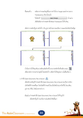 ขั้นตอนที่ 3 	                      หลังจากกำ�หนดวัตถุที่ต้องการทำ�ให้จาง Target และค่าความจาง
       					                                   Translucency เรียบร้อยแล้ว
       					                                   ให้คลิกที่			                     		                   ด้านล่าง
       					                                   เพื่อยืนยันการกำ�หนดคำ�สั่ง More Translucent ให้กับวัตถุ


       			                   เมื่อทำ�การคลิกที่รูปภาพไก่ซ้ำ� ๆ กัน รูปภาพไก่จะจางลงเรื่อย ๆ จนมองไม่เห็นไปในที่สุด




       			                   ถ้าต้องการให้วัตถุกลับมาเหมือนเดิมอีกครั้ง สามารถคลิกที่เครื่องมือ Undo
       			                   เพื่อยกเลิกการกระทำ�ล่าสุดได้ โดยคลิกซ้ำ� ๆ เพื่อทำ�ให้วัตถุค่อย ๆ เข้มขึ้นเรื่อย ๆ


       		 2. คำ�สั่ง Open Document, File or Sound
       			           เมื่อคลิกบนวัตถุที่กำ�หนดคำ�สั่ง Open Document, File or Sound จะเป็นการเรียก
       			           เปิดไฟล์ที่กำ�หนดขึ้นมา โดยไฟล์ที่กำ�หนดไว้จะเป็นไฟล์ประเภทใดก็ได้ เช่น เสียง,
       			           รูปภาพ, วิดีโอ, ไฟล์เอกสารต่าง ๆ
       			
       			           ตัวอย่าง กำ�หนดคำ�สั่ง Open Document, File or Sound ให้กับรูปไก่
       				                   เมื่อคลิกที่รูปไก่ จะเป็นการเล่นเสียงไก่ขันขึ้นมา
       	




The ActivClassroom by PROMETHEAN                        84
 