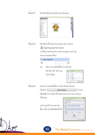 ขั้นตอนที่ 1 	   คลิกเลือกที่รูปไก่และไปยัง Action Browser




			 ขั้นตอนที่ 2 	             คลิกเลือกคำ�สั่ง Open Document, File or Sound
					
					                          จากนั้นบริเวณด้านล่างของ Action Browser จะปรากฏ
					                          Action Properties ขึ้นมา



					 File 	 เป็นการกำ�หนดไฟล์ที่ต้องการเรียกเปิด
					  	     คลิกเลือก จะปรากฏ
						       หน้าต่างขึ้นมา
								

			 ขั้นตอนที่ 3 	             หลังจากกำ�หนดไฟล์ที่ต้องการเรียกเปิดเรียบร้อยแล้ว
					                          ให้คลิกที่                                           ด้านล่าง
					                          เพื่อยืนยันการกำ�หนดคำ�สั่ง Open Document, File or Sound
					                          ให้กับวัตถุ
					
					                          จะปรากฏหน้าต่าง Insert File
					                          ขึ้นมา คลิก OK เพื่อยืนยันได้ทันที




                                       85             The ActivClassroom by PROMETHEAN
 