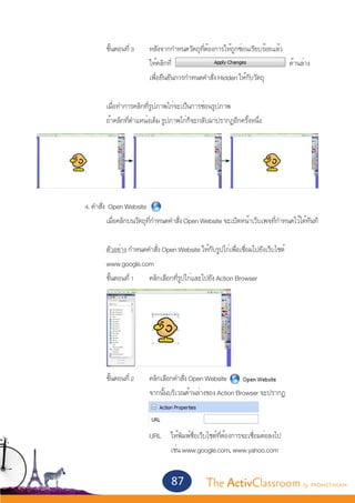 ขั้นตอนที่ 3 	 หลังจากกำ�หนดวัตถุที่ต้องการให้ถูกซ่อนเรียบร้อยแล้ว
					                 ให้คลิกที่                                       ด้านล่าง
					                 เพื่อยืนยันการกำ�หนดคำ�สั่ง Hidden ให้กับวัตถุ
					
			 เมื่อทำ�การคลิกที่รูปภาพไก่จะเป็นการซ่อนรูปภาพ
			 ถ้าคลิกที่ตำ�แหน่งเดิม รูปภาพไก่ก็จะกลับมาปรากฏอีกครั้งหนึ่ง




		 4. คำ�สั่ง Open Website
			          เมื่อคลิกบนวัตถุที่กำ�หนดคำ�สั่ง Open Website จะเปิดหน้าเว็บเพจที่กำ�หนดไว้ได้ทันที
			
			          ตัวอย่าง กำ�หนดคำ�สั่ง Open Website ให้กับรูปไก่เพื่อเชื่อมไปยังเว็บไซต์
			          www.google.com
			          ขั้นตอนที่ 1 	 คลิกเลือกที่รูปไก่และไปยัง Action Browser




			 ขั้นตอนที่ 2	                    คลิกเลือกคำ�สั่ง Open Website
					                                จากนั้นบริเวณด้านล่างของ Action Browser จะปรากฏ
					                                Action Properties ขึ้นมา


					 URL 	 ให้พิมพ์ชื่อเว็บไซต์ที่ต้องการจะเชื่อมต่อลงไป
						      เช่น www.google.com, www.yahoo.com


                                            87           The ActivClassroom by PROMETHEAN
 