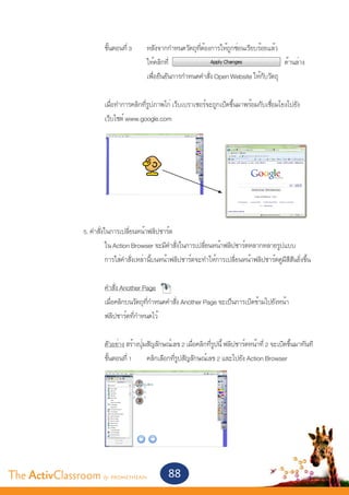 ขั้นตอนที่ 3 	 หลังจากกำ�หนดวัตถุที่ต้องการให้ถูกซ่อนเรียบร้อยแล้ว
       					                 ให้คลิกที่                                            ด้านล่าง
       					                 เพื่อยืนยันการกำ�หนดคำ�สั่ง Open Website ให้กับวัตถุ
       					
       			 เมื่อทำ�การคลิกที่รูปภาพไก่ เว็บเบราเซอร์จะถูกเปิดขึ้นมาพร้อมกับเชื่อมโยงไปยัง
       			 เว็บไซต์ www.google.com




       		 5. คำ�สั่งในการเปลี่ยนหน้าฟลิปชาร์ต
       			           ใน Action Browser จะมีคำ�สั่งในการเปลี่ยนหน้าฟลิปชาร์ตหลากหลายรูปแบบ
       			           การใส่คำ�สั่งเหล่านี้บนหน้าฟลิปชาร์ตจะทำ�ให้การเปลี่ยนหน้าฟลิปชาร์ตดูมีสีสันยิ่งขึ้น
       			
       			           คำ�สั่ง Another Page
       			           เมื่อคลิกบนวัตถุที่กำ�หนดคำ�สั่ง Another Page จะเป็นการเปิดข้ามไปยังหน้า
       			           ฟลิปชาร์ตที่กำ�หนดไว้
       		
       			           ตัวอย่าง สร้างปุ่มสัญลักษณ์เลข 2 เมื่อคลิกที่รูปนี้ ฟลิปชาร์ตหน้าที่ 2 จะเปิดขึ้นมาทันที
       			           ขั้นตอนที่ 1 	 คลิกเลือกที่รูปสัญลักษณ์เลข 2 และไปยัง Action Browser




The ActivClassroom by PROMETHEAN                      88
 