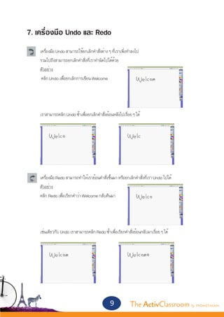 7. เครื่องมือ Undo และ Redo
	   เครื่องมือ Undo สามารถใช้ยกเลิกคำ�สั่งต่าง ๆ ที่เราเพิ่งทำ�ลงไป
	   รวมไปถึงสามารถยกเลิกคำ�สั่งที่เราทำ�ผิดไปได้ด้วย
	   ตัวอย่าง
	    คลิก Undo เพื่อยกเลิกการเขียน Welcome	
	



	   เราสามารถคลิก Undo ซ้ำ�เพื่อยกเลิกคำ�สั่งย้อนหลังไปเรื่อย ๆ ได้




	   เครื่องมือ Redo สามารถทำ�ให้เราย้อนคำ�สั่งขึ้นมา หรือยกเลิกคำ�สั่งที่เรา Undo ไปได้
	   ตัวอย่าง
	   คลิก Redo เพื่อเรียกคำ�ว่า Welcome กลับคืนมา




	   เช่นเดียวกับ Undo เราสามารถคลิก Redo ซ้ำ�เพื่อเรียกคำ�สั่งย้อนกลับมาเรื่อย ๆ ได้




                                                9            The ActivClassroom by PROMETHEAN
 