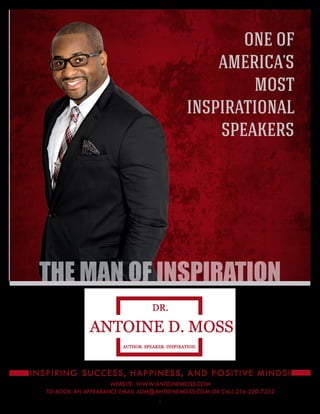 1
THE MAN OF INSPIRATION
ONE OF
AMERICA’S
MOST
INSPIRATIONAL
SPEAKERS
INSPIRING SUCCESS, HAPPINESS, AND POSITIVE MINDS!
WEBSITE: WWW.ANTOINEMOSS.COM
TO BOOK AN APPEARANCE EMAIL ADM@ANTOINEMOSS.COM OR CALL 216-220-7252
 