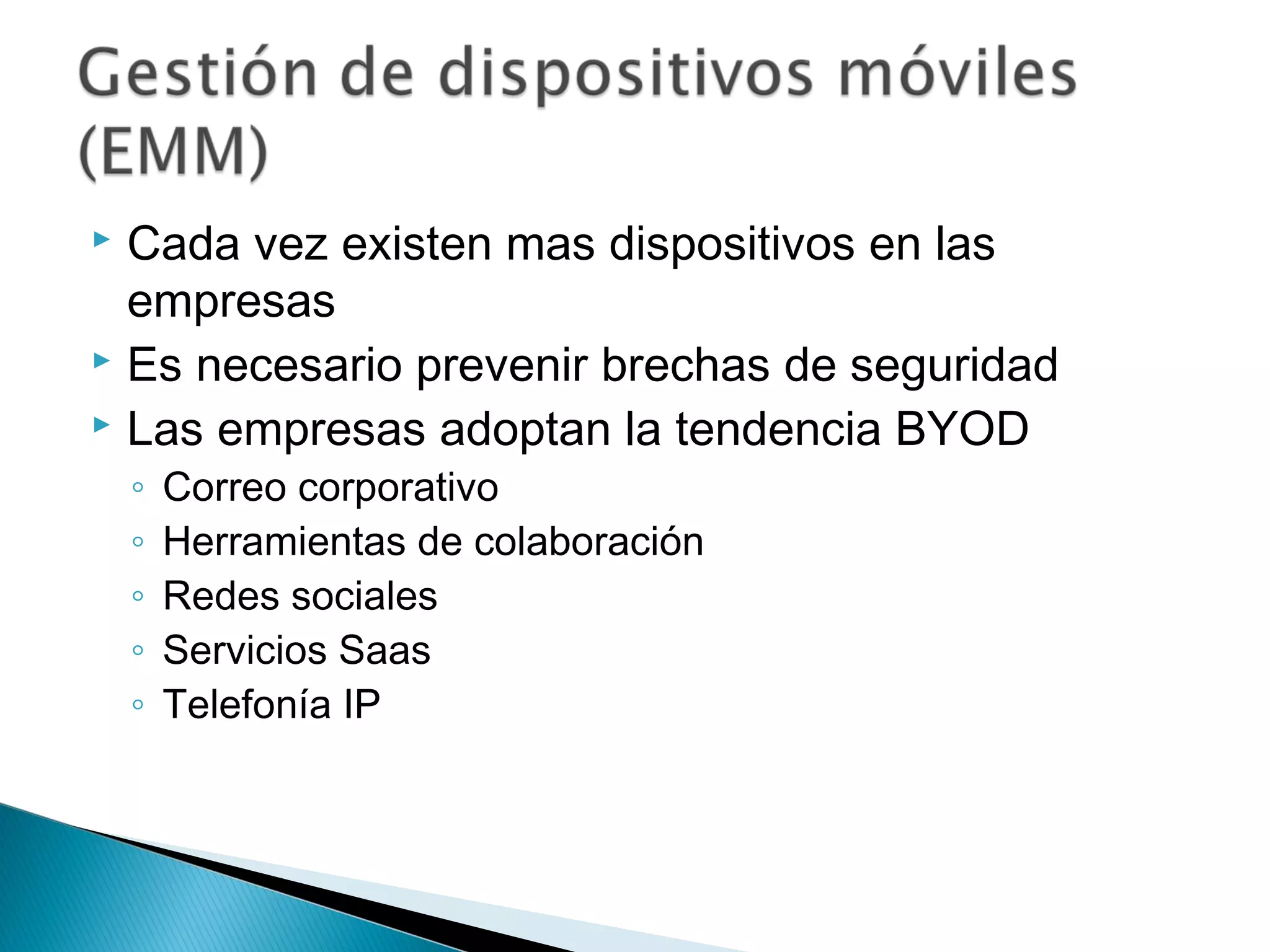  Cada vez existen mas dispositivos en las
empresas
 Es necesario prevenir brechas de seguridad
 Las empresas adoptan la tendencia BYOD
◦ Correo corporativo
◦ Herramientas de colaboración
◦ Redes sociales
◦ Servicios Saas
◦ Telefonía IP
 