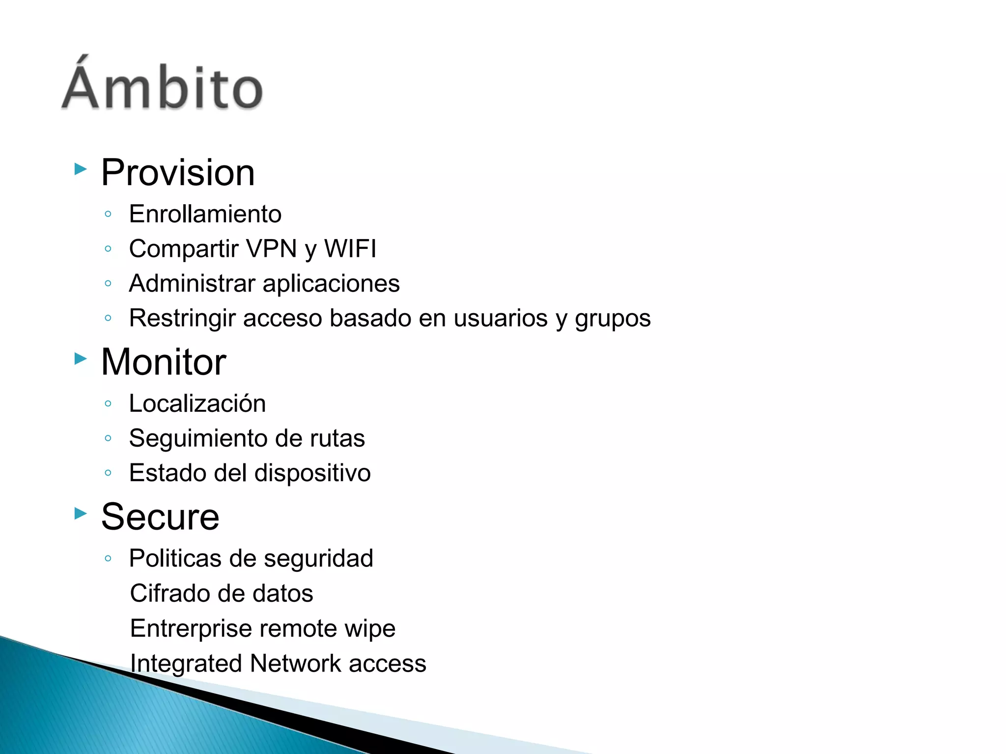  Provision
◦ Enrollamiento
◦ Compartir VPN y WIFI
◦ Administrar aplicaciones
◦ Restringir acceso basado en usuarios y grupos
 Monitor
◦ Localización
◦ Seguimiento de rutas
◦ Estado del dispositivo
 Secure
◦ Politicas de seguridad
Cifrado de datos
Entrerprise remote wipe
Integrated Network access
 