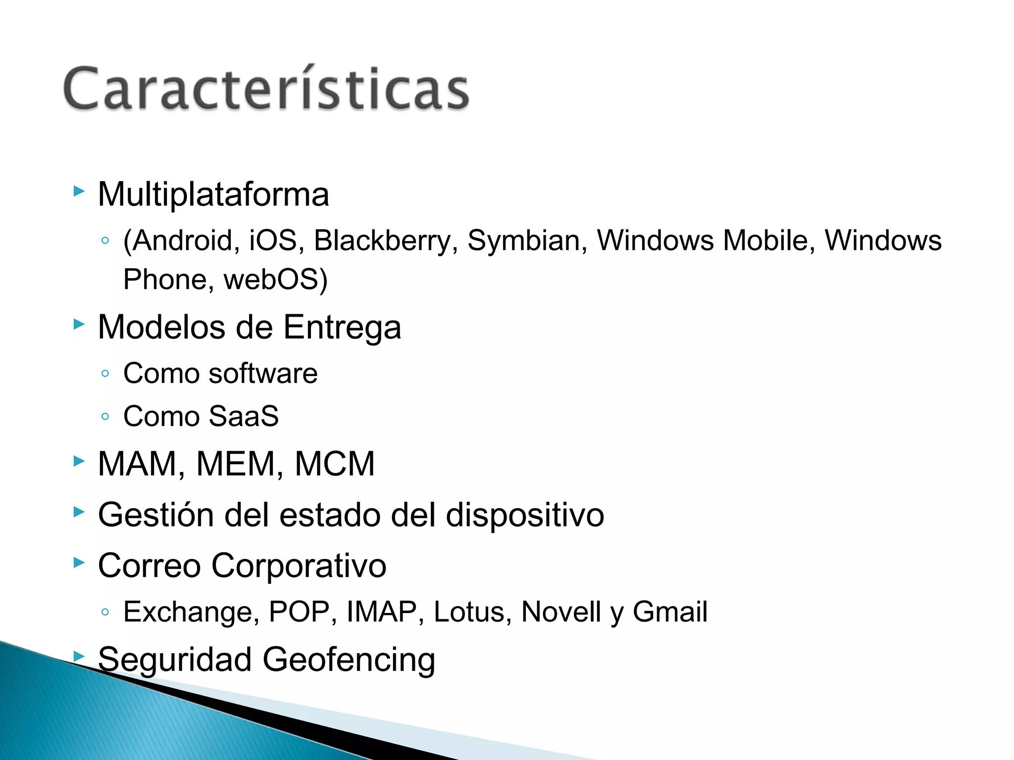  Multiplataforma
◦ (Android, iOS, Blackberry, Symbian, Windows Mobile, Windows
Phone, webOS)
 Modelos de Entrega
◦ Como software
◦ Como SaaS
 MAM, MEM, MCM
 Gestión del estado del dispositivo
 Correo Corporativo
◦ Exchange, POP, IMAP, Lotus, Novell y Gmail
 Seguridad Geofencing
 