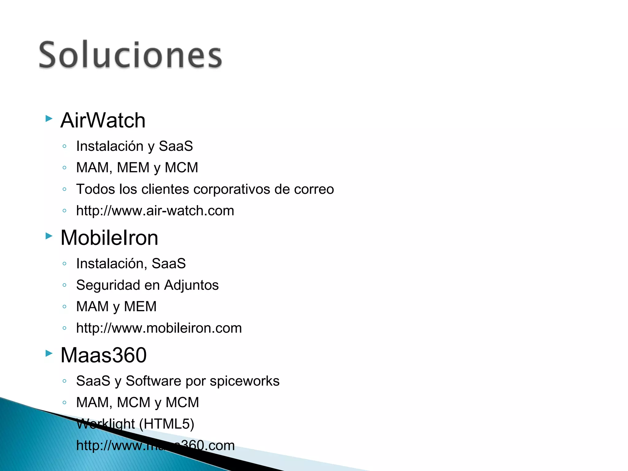  AirWatch
◦ Instalación y SaaS
◦ MAM, MEM y MCM
◦ Todos los clientes corporativos de correo
◦ http://www.air-watch.com
 MobileIron
◦ Instalación, SaaS
◦ Seguridad en Adjuntos
◦ MAM y MEM
◦ http://www.mobileiron.com
 Maas360
◦ SaaS y Software por spiceworks
◦ MAM, MCM y MCM
◦ Worklight (HTML5)
◦ http://www.maas360.com
 