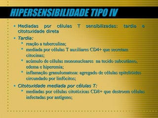 HIPERSENSIBILIDADE TIPO IV
• Mediadas por células
citotoxidade direta

T

sensibilizadas:

tardia

e

• Tardia:

 reação a tuberculina;
 mediada por células T auxiliares CD4+ que secretam
citocinas;
 acúmulo de células mononucleares na tecido subcutâneo,
edema e hiperemia;
 inflamação granulomatosa: agregado de células epitelióides
circundado por linfócitos;
• Citotoxidade mediada por células T:

 mediadas por células citotóxicas CD8+ que destroem células
infectadas por antígeno;

 