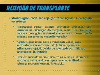 REJEIÇÃO DE TRANSPLANTE
• Morfologia: pode ser rejeição renal aguda, hiperaguda
ou crônica

• Hiperaguda: quando existem anticorpos antidoador préformados na circulação do receptor, o rim fica cianosado,
flácido e com gotas sanguinolentas na urina, ocorre reação
antígeno-anticorpo no endotélio vascular;
• Aguda: alguns meses após o transplante , há rejeição
humoral apresentando vasculite (íntima espessada e
inflamada) e rejeição celular caracterizada por infiltrado
mononuclear intersticial;
• Crônica: aumento da creatinina em 4 a 6 meses, alterações
vasculares culminando em isquemia renal, infiltrados
celulares mononucleares no interstício;

 