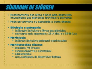 SÍNDROME DE SJÖGREN
 Ressecamento dos olhos e boca pela destruição
imunológica das glândulas lacrimais e salivares;
 Pode ser primária ou associada a outra doença
• Etiologia e patogenia

 infiltração linfocítica e fibrose das glândulas;
 anticorpos mais importantes: SS-A (Ro) e o SS-B (La);

• Morfologia

 infiltrado linfocítico periductal e perivascular;

• Manifestações clínicas






mulheres: 40-60 anos;
ceratoconjuntivite e xerostomia;
adenomegalia;
risco aumentado de desenvolver linfoma

 