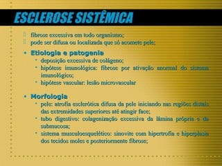 ESCLEROSE SISTÊMICA



fibrose excessiva em todo organismo;
pode ser difusa ou localizada que só acomete pele;

• Etiologia e patogenia
• deposição excessiva de colágeno;
• hipótese imunológica: fibrose por ativação anormal do sistema
imunológico;
• hipótese vascular: lesão microvascular
• Morfologia
• pele: atrofia esclerótica difusa da pele iniciando nas regiões distais
das extremidades superiores até atingir face;
• tubo digestivo: colagenização excessiva da lâmina própria e da
submucosa;
• sistema musculoesquelético: sinovite com hipertrofia e hiperplasia
dos tecidos moles e posteriormente fibrose;

 