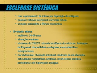 ESCLEROSE SISTÊMICA
• rins: espessamento da íntima por deposição de colágeno;
• pulmões: fibrose intersticial e alveolar difusa;
• coração: pericardite e fibrose miocárdica
• Evolução clínica
• mulheres: 50-60 anos
• alterações cutâneas
• síndrome de CREST: elevada incidência de calcinose, fenômeno
de Raynaud, dismotilidade esofagiana, esclerodactilia e
telangiectasias;
• dor abdominal, obstrução intestinal, síndrome da má absorção,
dificuldades respiratórias, arritmias, insuficiência cardíaca,
proteinúria e até hipertensão maligna;

 