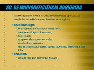 SD. DE IMUNODEFICIÊNCIA ADQUIRIDA
 imunossupressão intensa associada com infecções oportunistas,
neoplasias secundárias e manifestações neurológicas;
• Epidemiologia
• homossexuais ou bissexuais masculinos;
• usuários de drogas intravenosas;
• hemofílicos;
• receptores de sangue e derivados;
• contatos heterossexuais;
• vias de transmissão: contato sexual, inoculação parenteral e mãefilho.
• Etiologia
• causada pelo HIV (retrovírus humano)

 
