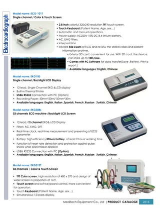 Model name: ECG-101T
Single channel / Color & Touch Screen
• 2.8
• Touch Keyboard
• Automatic and manual operations.
• Power supply: AC220V 10% DC 8.4 lithium battery.
• AC, EMG filters.
• Interpretation
• Record
Model name: EKG100
Single channel /Backlight LCD Display
• 12-lead, Single-Channel EKG &LCD display
• Built-in Thermal Printer
• USB& RS232 Connection with PC (O
• Recording Paper: 50mm*20ml/ 50mm*30m
• Available languages: English, Italian ,
Model name: EKG308s
03 channels ECG machine /Backlight
• 12-lead, 03 channel EKG& LCD Display
• Filters: AC, EMG, DFT
• Real-time clock, real-time measurement and presenting of ECG
parameter
• Battery: high-efficiency lithium battery
• Function of heart rate detection and protection against pulse
shock while pacemaker applied
• USB& RS232 Connection with PC (Option)
• Available languages: English, Italian ,
Model name: EKG312T
03 channels / Color & Touch Screen
• TFT Color screen, high resolution of 480 x 270 and design of
wider screen in proportion of 16:9.
• Touch screen and soft keyboard control, more convenient
for operation.
• Touch Keyboard (Patient Name, Age, sex…)
• Simultaneous 12 leads display.
Meditech Equipment Co., Ltd |PRODUCT
Color & Touch Screen
2.8 inch colorful 320x240 resolution TFT touch screen
Touch Keyboard (Patient Name, Age, sex…)
Automatic and manual operations.
Power supply: AC220V 10% DC 8.4 lithium battery.
AC, EMG filters.
Interpretation
Record 450 exam of ECG and review the stored cases and patient
information anytime.
• Exterior SD card, convenient for use. With SD card, the device
can store up to 100 case.
• Comes with PC Software for data transfer(Save ,Review
report )
• Available languages: English, Chinese
play
LCD display
with PC (Option)
Recording Paper: 50mm*20ml/ 50mm*30m
English, Italian ,Spanish, French ,Russian ,Turkish, Chinese
Backlight LCD Screen
LCD Display
time measurement and presenting of ECG
lithium battery, at least 2 hours' working time
of heart rate detection and protection against pulse
(Option)
English, Italian ,Spanish, French ,Russian ,Turkish, Chinese
resolution of 480 x 270 and design of
and soft keyboard control, more convenient
(Patient Name, Age, sex…)
PRODUCT CATALOGE 2015
touch screen.
Power supply: AC220V 10% DC 8.4 lithium battery.
of ECG and review the stored cases and patient
Exterior SD card, convenient for use. With SD card, the device
for data transfer(Save ,Review, Print a
 