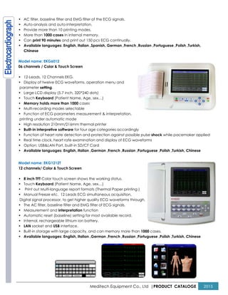 Meditech Equipment Co., Ltd |PRODUCT CATALOGE 2015
• AC filter, baseline filter and EMG filter of the ECG signals.
• Auto-analysis and auto-interpretation.
• Provide more than 10 printing modes.
• More than 1000 cases in internal memory.
• Can print 90 minutes and print out 150 pcs ECG continually.
• Available languages: English, Italian ,Spanish, German ,French ,Russian ,Portuguese ,Polish ,Turkish,
Chinese
Model name: EKG6012
06 channels / Color & Touch Screen
• 12-Leads, 12 Channels EKG.
• Display of twelve ECG waveforms, operation menu and
parameter setting.
• Large LCD display (5.7 inch, 320*240 dots)
• Touch Keyboard (Patient Name, Age, sex…)
• Memory holds more than 1000 cases
• Multi-recording modes selectable
• Function of ECG parameters measurement & interpretation,
printing under automatic mode
• High resolution 210mm/216mm thermal printer
• Built-in interpretive software for four age categories accordingly
• Function of heart rate detection and protection against possible pulse shock while pacemaker applied
• Real time clock, heart rate examination and display of ECG waveforms
• Option: USB&LAN Port, built-in SD/CF Card
• Available languages: English, Italian ,German ,French ,Russian ,Portuguese ,Polish ,Turkish, Chinese
Model name: EKG1212T
12 channels/ Color & Touch Screen
• 8 inch TFT Color touch screen shows the working status.
• Touch Keyboard (Patient Name, Age, sex…)
• Print out Multi-language report formats (Thermal Paper printing )
• Manual Freeze etc. 12 Leads ECG simultaneous acquisition,
Digital signal processor, to get higher quality ECG waveforms through.
• The AC filter, baseline filter and EMG filter of ECG signals.
• Measurement and interpretation function
• Automatic reset (baseline) setting for most available record.
• Internal, rechargeable lithium ion battery.
• LAN socket and USB interface.
• Built-in storage with large capacity, and can memory more than 1000 cases.
• Available languages: English, Italian ,German ,French ,Russian ,Portuguese ,Polish ,Turkish, Chinese
 