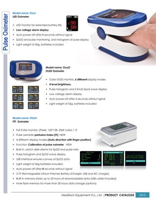 Model name: OxyI
LED Oximeter
• LED monitor for extended battery life.
• Low voltage alarm display
• Auto power-off after 8 seconds without signal
• SpO2 and pulse monitoring, and histogram of pulse displa
• Light weight of 60g, batteries included
Model name: OxyO
OLED Oximeter
• Color OLED monitor
• 4 level brightness.
• Pulse histogram and 2 kinds Spo2 wave display
• Low voltage alarm display
• Auto power
• Light weight of 55g, batteries included
Model name: FOs4+
TFT Oximeter
• Full Color monitor, (Pixels: 160*128, 256K color) 1.3"
• Pulse oximeter perfusion index (PI)
• 4 different display modes (Auto direction with finger position)
• Function: Calibration of pulse oximeter
• Built-in, switch able alarms for SpO2 and pulse rate.
• Pulse histogram and SpO2 wave display
• USB interface ensures convey of SpO2 data
• Light weight of 45g batteries included
• Auto power-off after 4 seconds without signal
• 3.7V Rechargeable Lithium Polymer Battery (Charger: USB and AC charger)
• Built-in memory stores up to 24 hours of downloadable data (USB cable included)
• Inner flash memory for more than 30 hours data storage (options)
Meditech Equipment Co., Ltd |PRODUCT
LED monitor for extended battery life.
off after 8 seconds without signal
SpO2 and pulse monitoring, and histogram of pulse display
weight of 60g, batteries included
Model name: OxyO
OLED Oximeter
Color OLED monitor, 6 different display modes
4 level brightness.
Pulse histogram and 2 kinds Spo2 wave display
Low voltage alarm display
Auto power-off after 4 seconds without signal
Light weight of 55g, batteries included
Full Color monitor, (Pixels: 160*128, 256K color) 1.3"
perfusion index (PI) NEW
(Auto direction with finger position)
ration of pulse oximeter NEW
in, switch able alarms for SpO2 and pulse rate.
Pulse histogram and SpO2 wave display
USB interface ensures convey of SpO2 data
Light weight of 45g batteries included
seconds without signal
Rechargeable Lithium Polymer Battery (Charger: USB and AC charger)
in memory stores up to 24 hours of downloadable data (USB cable included)
Inner flash memory for more than 30 hours data storage (options)
PRODUCT CATALOGE 2015
 