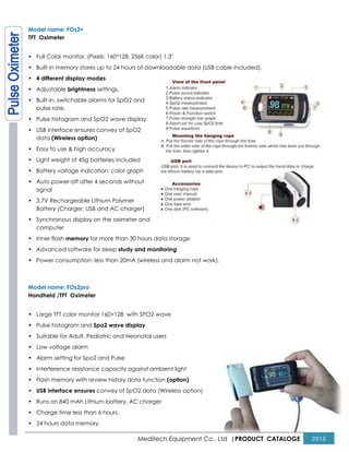 Meditech Equipment Co., Ltd |PRODUCT CATALOGE 2015
Model name: FOs3+
TFT Oximeter
• Full Color monitor, (Pixels: 160*128, 256K color) 1.3"
• Built-in memory stores up to 24 hours of downloadable data (USB cable included).
• 4 different display modes
• Adjustable brightness settings.
• Built-in, switchable alarms for SpO2 and
pulse rate.
• Pulse histogram and SpO2 wave display
• USB interface ensures convey of SpO2
data (Wireless option)
• Easy to use & high accuracy
• Light weight of 45g batteries included
• Battery voltage indication: color graph
• Auto power-off after 4 seconds without
signal
• 3.7V Rechargeable Lithium Polymer
Battery (Charger: USB and AC charger)
• Synchronous display on the oximeter and
computer
• Inner flash memory for more than 30 hours data storage
• Advanced software for sleep study and monitoring
• Power consumption: less than 20mA (wireless and alarm not work).
Model name: FOs2pro
Handheld /TFT Oximeter
• Large TFT color monitor 160×128 with SPO2 wave
• Pulse histogram and Spo2 wave display
• Suitable for Adult, Pediatric and Neonatal users
• Low voltage alarm
• Alarm setting for Spo2 and Pulse
• Interference resistance capacity against ambient light
• Flash memory with review history data function (option)
• USB interface ensures convey of SpO2 data (Wireless option)
• Runs on 840 mAh Lithium battery, AC charger
• Charge time less than 6 hours.
• 24 hours data memory.
 