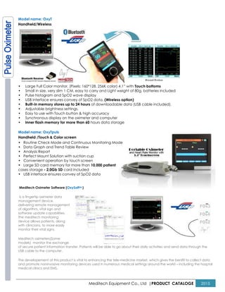 Meditech Equipment Co., Ltd |PRODUCT CATALOGE 2015
Model name: OxyT
Handheld/Wireless
• Large Full Color monitor, (Pixels: 160*128, 256K color) 4.1” with Touch bottoms
• Small in size, very slim 1 CM, easy to carry and Light weight of 80g, batteries included
• Pulse histogram and SpO2 wave display
• USB interface ensures convey of SpO2 data, (Wireless option)
• Built-in memory stores up to 24 hours of downloadable data (USB cable included).
• Adjustable brightness settings.
• Easy to use with Touch button & high accuracy
• Synchronous display on the oximeter and computer
• Inner flash memory for more than 60 hours data storage
Model name: OxyTpuls
Handheld /Touch & Color screen
• Routine Check Mode and Continuous Monitoring Mode
• Data Graph and Trend Table Review
• Analysis Report
• Perfect Mount Solution with suction cup
• Convenient operation by touch screen
• Large SD card memory for more than 10,000 patient
cases storage - 2.0Gb SD card included
• USB interface ensures convey of SpO2 data
Meditech Oximeter Software (OxySoftTM )
is a fingertip oximeter data
management device,
delivering remote management
of algorithm, vital sign and
software update capabilities.
The meditech monitoring
device allows patients, along
with clinicians, to more easily
monitor their vital signs.
Meditech oximeters(Some
models) monitor the exchange
of secure patient information transfer. Patients will be able to go about their daily activities and send data through the
USB cable to the computer.
The developement of this product is vital to enhancing the tele-medicine market, which gives the benifit to collect data
and promote noninvasive monitoring devices used in numerous medical settings around the world – including the hosptal
medical clinics and EMS.
 