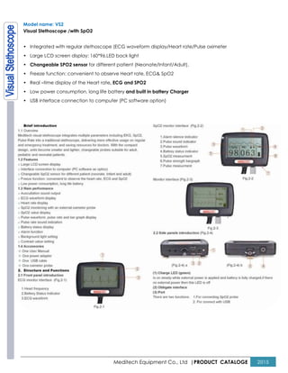Meditech Equipment Co., Ltd |PRODUCT CATALOGE 2015
Model name: VS2
Visual Stethoscope /with SpO2
• Integrated with regular stethoscope (ECG waveform display/Heart rate/Pulse oximeter
• Large LCD screen display: 160*96,LED back light
• Changeable SPO2 sensor for different patient (Neonate/Infant/Adult).
• Freeze function: convenient to observe Heart rate, ECG& SpO2
• Real –time display of the Heart rate, ECG and SPO2
• Low power consumption, long life battery and built in battery Charger
• USB interface connection to computer (PC software option)
 