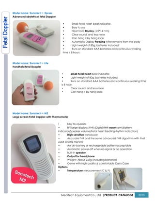 Model name: SonotechTM Xpress
Advanced obstetrical fetal Doppler
Model name: SonotechTM Lite
Handheld fetal Doppler
Model name: SonotechTM M2
Large screen Fetal Doppler with Thermometer
•
Meditech Equipment Co., Ltd |PRODUCT
• Small Fetal heart beat indicator.
• Easy to use
• Heart rate Display ( 25*14 mm)
• Clear sound, and less noise
• Can hang it by hang lace
• Automatic Display Freezing After remove from th
• Light weight of 80g, batteries included
• Runs on standard AAA batteries and continuous working
time is 8 hours
• Small Fetal heart beat indicator.
• Light weight of 80g, batteries included
• Runs on standard AAA batteries and continuous working time
is 8 hours
• Clear sound, and less noise
• Can hang it by hang lace
Large screen Fetal Doppler with Thermometer
• Easy to operate
• TFT large display: (FHR (Digits)/FHR wave
indicator/Speaker volume/Fetal heart beating rhythm indication)
• High sensitive transducer
• Accurate FHR and the same advanced FHR algorithm with that
used in fetal monitor
• AA dry battery or rechargeable battery acceptable
• Automatic power-off when no signal or no operation
• Built-in speaker
• Output for headphone
• Weight: About 245g (including batteries)
• Come with high quality & comfortable Carry Case
Options
• Temperature measurement (C & F)
PRODUCT CATALOGE 2015
After remove from the body
Light weight of 80g, batteries included
Runs on standard AAA batteries and continuous working
Light weight of 80g, batteries included
standard AAA batteries and continuous working time
form/Battery
indicator/Speaker volume/Fetal heart beating rhythm indication)
Accurate FHR and the same advanced FHR algorithm with that
AA dry battery or rechargeable battery acceptable
no signal or no operation
Weight: About 245g (including batteries)
Come with high quality & comfortable Carry Case
 