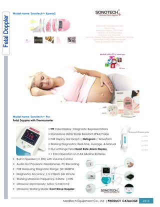 Model name: SonotechTM Xpress2
Model name: SonotechTM Pro
Fetal Doppler with Thermometer
• TFT Color Display : Diagnostic Representations
• Standalone 2MHz Water Resistant (IPX4) Probe
• FHR Display: Bar Graph |
• Working Diagnostics: Real
• Out of Range Fetal
• + 8 Hrs Operation on 2 AA Alkaline Batteries
• Built In Speaker (=1.8W) with Volume Control
• Audio Out Provisions: Headphones, PC Recording
• FHR Measuring Diagnostic Range: 50~240BPM
• Diagnostics Accuracy: } +/-2 Beats per Minute
• Working Ultrasonic Frequency: 2.0MHz
• Ultrasonic Opt Intensity: Isata< 5 mW/cm2
• Ultrasonic Working Mode: Cont Wave Doppler
Meditech Equipment Co., Ltd |PRODUCT
Color Display : Diagnostic Representations
Standalone 2MHz Water Resistant (IPX4) Probe
FHR Display: Bar Graph | Histogram | Waveform
Working Diagnostics: Real-time, Average, & Manual
Out of Range Fetal Heart Rate Alarm Display
8 Hrs Operation on 2 AA Alkaline Batteries
Built In Speaker (=1.8W) with Volume Control
Audio Out Provisions: Headphones, PC Recording
FHR Measuring Diagnostic Range: 50~240BPM
2 Beats per Minute
Working Ultrasonic Frequency: 2.0MHz } 10%
Ultrasonic Opt Intensity: Isata< 5 mW/cm2
Cont Wave Doppler
PRODUCT CATALOGE 2015
 