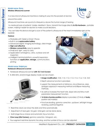 Meditech Equipment Co., Ltd |PRODUCT CATALOGE 2015
Model name: iSono
Wireless Ultrasound scanner
t's a new kind of ultrasound machine is making its way into the pockets of doctors
around the world.
Ultrasound machines use sound at a frequency above the human range of hearing
to create pictures of patients’ insides. Meditech iSono, transmit the image directly to iOs hardware , portable
screen, making it easier for doctors to make crucial decisions.
You can take this device and get a scan of the patient's ultrasound of the heart immediately right at the
bedside
Feature:
• Workable with Tablet or Smart Phone
• Built-in and replaceable battery
• Advanced digital imaging technology, clear image
• High cost-effective
• Wireless connectivity, easy to operate
• Small and light , easy to carry
• Applicable in emergency, clinic, outdoor and vet
inspection
• Intelligent terminal platform, powerful expansion
functions on application, storage, communication,
printing
Model name: Dolphi pro
Notebook Ultrasound scanner
• Notebook Ultrasound scanner with 10.1 inch Screen
• B, B/B, B/M, and M image display mode can be chosen.
• Image modification: ×0.8, ×1.0, ×1.2, ×1.3, ×1.5, ×1.6, ×1.8, ×2.0
• Depth advance function is provided.
• support the measurements of distance, circumference, area
(polygon approach measuring method and Ellipse measuring
method),
• As well as increases the heart rate, slope rate and fetus multi-
parameter measurement function.
• 16 kinds of probe position display is provided, 27 kinds of body
position are marked.
• Puncture leading, gamma correction, up/down, left/right image
reversing, positive/negative
• Real-time clock can show the date and time automatically
• Adjustment of near gain, far gain, total gain can be done alone.
• Multi-stage focus choice and automatic focus function.
• Cine Loop (256 Frames), gamma correction, histogram, etc.
• Four segment real-time dynamic focusing, and the number of focus can be adjusted.
 
