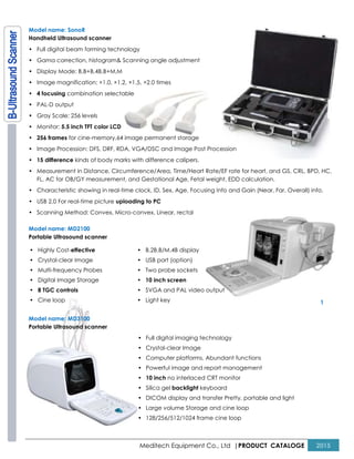 Meditech Equipment Co., Ltd |PRODUCT CATALOGE 2015
Model name: SonoR
Handheld Ultrasound scanner
• Full digital beam forming technology
• Gama correction, histogram& Scanning angle adjustment
• Display Mode: B,B+B,4B,B+M,M
• Image magnification: ×1.0, ×1.2, ×1.5, ×2.0 times
• 4 focusing combination selectable
• PAL-D output
• Gray Scale: 256 levels
• Monitor: 5.5 inch TFT color LCD
• 256 frames for cine-memory,64 image permanent storage
• Image Procession: DFS, DRF, RDA, VGA/DSC and Image Post Procession
• 15 difference kinds of body marks with difference calipers.
• Measurement in Distance, Circumference/Area, Time/Heart Rate/EF rate for heart, and GS, CRL, BPD, HC,
FL, AC for OB/GY measurement, and Gestational Age, Fetal weight, EDD calculation.
• Characteristic showing in real-time clock, ID, Sex, Age, Focusing Info and Gain (Near, Far, Overall) info.
• USB 2.0 For real-time picture uploading to PC
• Scanning Method: Convex, Micro-convex, Linear, rectal
Model name: MD2100
Portable Ultrasound scanner
1
Model name: MD3100
Portable Ultrasound scanner
• Full digital imaging technology
• Crystal-clear Image
• Computer platforms, Abundant functions
• Powerful image and report management
• 10 inch no interlaced CRT monitor
• Silica gel backlight keyboard
• DICOM display and transfer Pretty, portable and light
• Large volume Storage and cine loop
• 128/256/512/1024 frame cine loop
• Highly Cost-effective
• Crystal-clear Image
• Multi-frequency Probes
• Digital Image Storage
• 8 TGC controls
• Cine loop
• B.2B.B/M.4B display
• USB port (option)
• Two probe sockets
• 10 inch screen
• SVGA and PAL video output
• Light key
 