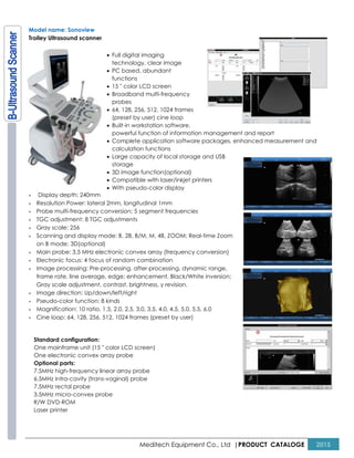 Meditech Equipment Co., Ltd |PRODUCT CATALOGE 2015
Model name: Sonoview
Trolley Ultrasound scanner
• Full digital imaging
technology, clear image
• PC based, abundant
functions
• 15 " color LCD screen
• Broadband multi-frequency
probes
• 64, 128, 256, 512, 1024 frames
(preset by user) cine loop
• Built-in workstation software,
powerful function of information management and report
• Complete application software packages, enhanced measurement and
calculation functions
• Large capacity of local storage and USB
storage
• 3D image function(optional)
• Compatible with laser/inkjet printers
• With pseudo-color display
× Display depth: 240mm
× Resolution Power: lateral 2mm, longitudinal 1mm
× Probe multi-frequency conversion: 5 segment frequencies
× TGC adjustment: 8 TGC adjustments
× Gray scale: 256
× Scanning and display mode: B, 2B, B/M, M, 4B, ZOOM; Real-time Zoom
on B mode; 3D(optional)
× Main probe: 3.5 MHz electronic convex array (frequency conversion)
× Electronic focus: 4 focus of random combination
× Image processing: Pre-processing, after-processing, dynamic range,
frame rate, line average, edge; enhancement, Black/White inversion;
Gray scale adjustment, contrast, brightness, γ revision.
× Image direction: Up/down/left/right
× Pseudo-color function: 8 kinds
× Magnification: 10 ratio, 1.5, 2.0, 2.5, 3.0, 3.5, 4.0, 4.5, 5.0, 5.5, 6.0
× Cine loop: 64, 128, 256, 512, 1024 frames (preset by user)
Standard configuration:
One mainframe unit (15 " color LCD screen)
One electronic convex array probe
Optional parts:
7.5MHz high-frequency linear array probe
6.5MHz intra-cavity (trans-vaginal) probe
7.5MHz rectal probe
3.5MHz micro-convex probe
R/W DVD-ROM
Laser printer
 