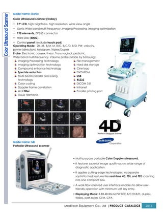 Meditech Equipment Co., Ltd |PRODUCT CATALOGE 2015
Model name: iSonic
Color Ultrasound scanner (Trolley)
• 17" LCD, high brightness, high resolution, wide view angle
• iSonic Wide band multi frequency ,Imaging Processing ,Imaging optimization
• 195 elements, ZIP260 connector
• Hard Disk (500G),
• Control panel (exclude touch pad)
Operating Mode: 2B, 4B, B/M, M, B/C, B/C/D, B/D, PW, velocity,
power (direction), histogram, Triplex/Duplex
Probe: Electronic convex, linear, Trans vaginal, pediatric.
Wide band multi frequency. Volume probe (Made by Samsung)
Imaging Processing Technology
Imaging optimization technology
Compound enhance technology
Speckle reduction
Multi beam parallel processing
technology
Color coding
Doppler frame correlation
Wall filter
Tissue Harmonic
File management
Hard disk storage
Cine loop
DVD-ROM
USB
RS232
DICOM 3.0
Intranet
Parallel printing port
Model name: S8i
Portable Ultrasound scanner
• Multi-purpose portable Color Doppler ultrasound.
• It features superior image quality across wide range of
diagnostic application.
• It applies cutting-edge technologies; incorporate
sophisticated features like real-time 4D, TDI, and TEE scanning
into one compact box.
• A work-flow oriented user interface enables to allow user-
friendly operation with minimum soft key entry.
• Displaying Mode: B,BB,4B,BM,M,PW,B/C,B/C/D,B/D, duplex,
triplex, part zoom, CFM, CPA
 