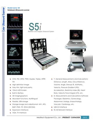 Meditech Equipment Co., Ltd |PRODUCT CATALOGE 2015
Model name: S5i
Notebook Ultrasound scanner
CFM, PDI, DPDI, PWD, Duplex, Triplex, HPRF,
THI
High definition image
Very thin, light and pretty
15inch LED Screen
Built-in Battery
3D imaging(option)
Abundant functions, Multilingual
Hardisk, USB storage
Storage Image and videoFormat: AVI, JPG,
BMP, PNG, TIF, DCM (DICOM)
Expansion interfaces
VGA, TV Interface
7. General Measurements and Calculations:
Distance, Length, Area, Circumference,
Volume, Angle, Stenosis %, A/B Ratio,
Velocity, Pressure Gradient (PG),
Acceleration, Resistivity Index (RI), Heart
Rate, Velocity Time Integral (VTI), etc.
8. Measurements and Calculations Software
Packages: Obstetrics, Gynecology,
Abdominal, Urology, Endocrinology,
Vascular, Cardiology, etc.
USB 2.0 Interface
RJ-45 Network interface
 