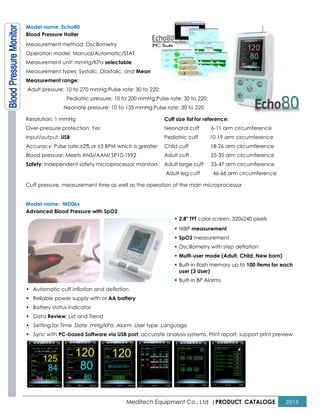 Model name: Echo80
Blood Pressure Holter
Measurement method: Oscillometry
Operation model: Manual/Automatic/STAT
Measurement unit: mmHg/KPa selectable
Measurement types: Systolic, Diastolic, and
Measurement range:
Adult pressure: 10 to 270 mmHg;Pulse rate: 30 to 220;
Pediatric pressure: 10 to 200 mmHg;Pulse rate: 30 to 220;
Neonate pressure: 10 to 135 mmHg;Pulse rate: 30 to 220
Resolution: 1 mmHg
Over-pressure protection: Yes
Input/output: USB
Accuracy: Pulse rate:±2% or ±3 BPM wh
Blood pressure: Meets ANSI/AAMI SP10
Safety: Independent safety microprocessor monitors
Cuff pressure, measurement time as well as the
Model name: MD06x
Advanced Blood Pressure with SpO2
• Automatic cuff inflation and deflation
• Reliable power supply with or AA battery
• Battery status indicator
• Data Review: List and Trend
• Setting for Time .Date .mHg/kPa .Alarm .User type .Language
• Sync with PC-based Software via USB port
Meditech Equipment Co., Ltd |PRODUCT
Operation model: Manual/Automatic/STAT
selectable
Measurement types: Systolic, Diastolic, and Mean
Adult pressure: 10 to 270 mmHg;Pulse rate: 30 to 220;
: 10 to 200 mmHg;Pulse rate: 30 to 220;
Neonate pressure: 10 to 135 mmHg;Pulse rate: 30 to 220
Accuracy: Pulse rate:±2% or ±3 BPM which is greater
Blood pressure: Meets ANSI/AAMI SP10-1992
: Independent safety microprocessor monitors
Cuff size list for reference:
Neonatal cuff 6-11 arm circumference
Pediatric cuff 10-19 arm circumference
Child cuff 18-26 arm circumference
Adult cuff 25-35 arm circumference
Adult large cuff 33-47 arm circumference
Adult leg cuff 46-66 arm circumference
Cuff pressure, measurement time as well as the operation of the main microprocessor
• 2.8" TFT color screen, 320x240 pixels
• NIBP measurement
• SpO2 measurement
• Oscillometry with step deflation
• Multi-user mode (Adult, Child, New born)
• Built-in flash memory up to
user (3 User)
• Built-in BP Alarms
Automatic cuff inflation and deflation
AA battery
Setting for Time .Date .mHg/kPa .Alarm .User type .Language
based Software via USB port, accurate analysis systems, Print report, support print preview
PRODUCT CATALOGE 2015
11 arm circumference
19 arm circumference
26 arm circumference
35 arm circumference
47 arm circumference
66 arm circumference
peration of the main microprocessor
color screen, 320x240 pixels
Oscillometry with step deflation
user mode (Adult, Child, New born)
in flash memory up to 100 items for each
urate analysis systems, Print report, support print preview
 