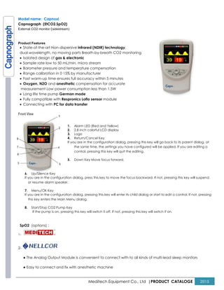 Meditech Equipment Co., Ltd |PRODUCT CATALOGE 2015
Model name: Capnoxi
Capnograph (EtCO2.SpO2)
External CO2 monitor (sidestream)
Product Features
• State-of-the-art Non-dispersive infrared (NDIR) technology,
dual wavelength, no moving parts Breath-by-breath CO2 monitoring
• Isolated design of gas & electronic
• Sample rate low to 50 mL/min, micro stream
• Barometer pressure and temperature compensation
• Range calibration in 0 15% by manufacturer
• Fast warm-up time ensures full accuracy within 5 minutes
• Oxygen, N2O and anesthetic compensation for accurate
measurement Low power consumption less than 1.5W
• Long life time pump German made
• Fully compatible with Respronics Loflo sensor module
• Connecting with PC for data transfer
Front View
1. Alarm LED (Red and Yellow)
2. 2.8 inch colorful LCD display
3. Logo
4. Return/Cancel Key
If you are in the configuration dialog, pressing this key will go back to its parent dialog, at
the same time, the settings you have configured will be applied. If you are editing a
control, pressing this key will quit the editing.
5. Down Key Move focus forward.
6. Up/Silence Key
If you are in the configuration dialog, press this key to move the focus backward. If not, pressing this key will suspend
or resume alarm speaker.
7. Menu/OK Key
If you are in the configuration dialog, pressing this key will enter its child dialog or start to edit a control. If not, pressing
this key enters the Main Menu dialog.
8. Start/Stop CO2 Pump Key
If the pump is on, pressing this key will switch it off. If not, pressing this key will switch if on.
SpO2 (options) :
1-
2-
● The Analog Output Module is convenient to connect with to all kinds of multi-lead sleep monitors
● Easy to connect and fix with anesthetic machine
 