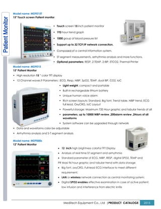 Model name: MD9015T
15" Touch screen Patient monitor
• Touch
• 192
• 1000
• Support up to 32 TCP/IP network connection,
• Composed of a central
• ST segment measurements, arrhythmia analysis and more f
• Optional parameters
Model name: MD9015
15" Patient Monitor
• High resolution 15 ” color TFT display
• 12 Channel waves.9 Parameters : ECG, Resp, NIBP, SpO2, TEMP, dual IBP, CO2, IoC
•
•
•
•
•
•
•
• Data and waveforms color be adjustable
• Arrhythmia analysis and S-T segment analysis
Model name: MD9000s
12" Patient Monitor
•
•
•
PR Maxi 96 hour graphic and tabular trend with data storage
•
•
•
Meditech Equipment Co., Ltd |PRODUCT
Touch screen 15 inch patient monitor
192-hour trend graph
1000 group of blood pressure list
Support up to 32 TCP/IP network connection,
Composed of a central information system.
ST segment measurements, arrhythmia analysis and more f
Optional parameters: RESP, 2-TEMP, 2-IBP, ETCO2, Thermal Printer
” color TFT display
ECG, Resp, NIBP, SpO2, TEMP, dual IBP, CO2, IoC
• Light weight, compact and portable
• Built-in rechargeable lithium battery
• Unique human voice alarm
• Rich screen layouts: Standard, Big font, Trend table, NIBP trend, ECG
full lead, OxyCRG, IoC Layout
• Powerful storage: Maximum 720 Hour graphic and tabular trends of all
• parameters, up to 10000 NIBP review ,200alarm review ,2Hours of all
waveforms
• System software can be upgraded through network
Data and waveforms color be adjustable
T segment analysis
12 inch high brightness colorful TFT Display
Analysis of real time ST segment and arrhythmia
Standard parameter of ECG, NIBP, RESP, digital SPO2, TEMP and
PR Maxi 96 hour graphic and tabular trend with data storage
Big font, oxyCRG, Full-lead ECG interface to meet different
requirement;
LAN or wireless network connection as central monitoring system;
Digital SPO2 enables effective examination in case of active patient,
low infusion and interference from electric knife
PRODUCT CATALOGE 2015
ST segment measurements, arrhythmia analysis and more functions,
IBP, ETCO2, Thermal Printer
ECG, Resp, NIBP, SpO2, TEMP, dual IBP, CO2, IoC
Standard, Big font, Trend table, NIBP trend, ECG
Powerful storage: Maximum 720 Hour graphic and tabular trends of all
, up to 10000 NIBP review ,200alarm review ,2Hours of all
System software can be upgraded through network
Analysis of real time ST segment and arrhythmia
Standard parameter of ECG, NIBP, RESP, digital SPO2, TEMP and
PR Maxi 96 hour graphic and tabular trend with data storage
ECG interface to meet different
network connection as central monitoring system;
effective examination in case of active patient,
low infusion and interference from electric knife
 