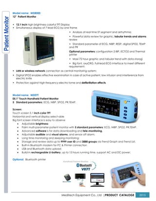 Meditech Equipment Co., Ltd |PRODUCT CATALOGE 2015
Model name: MD8000
12" Patient Monitor
• 12.1 inch high brightness colorful TFT Display
• Simultaneous display of 7 lead ECG by one frame
• Analysis of real time ST segment and arrhythmia
• Powerful data review for graphic, tabular trends and alarms
review
• Standard parameter of ECG, NIBP, RESP, digital SPO2, TEMP
and PR
Optional parameters: configuration 2-IBP, ECTO2 and Thermal
printer
• Maxi 72 hour graphic and tabular trend with data storage
• Big font, oxyCRG, Full-lead ECG interface to meet different
requirement;
• LAN or wireless network connection as central monitoring system;
• Digital SPO2 enables effective examination in case of active patient, low infusion and interference from
electric knife
• Protection against high-frequency electro tome and defibrillation effects
Model name: MD07T
05.1" Touch Handheld Patient Monitor
5 Standard parameters: ECG, NIBP, SPO2, PR,TEMP.
Screen:
Touch screen 5.1 inch color TFT
Horizontal and vertical display select-able
Big font screen interface is easy to observe
• Adjustable brightness
• Palm multi-parameter patient monitor with 5 standard parameters: ECG, NIBP, SPO2, PR,TEMP.
• Advanced software is for data downloading and tele-monitoring,
• Adjustable audible and visual alarms, and sensor off alarm;
• Long time monitoring and sleeping monitoring;
• Storage and review data up to 9999 user ID and 3888 groups via Trend Graph and Trend List.
• Built-in Bluetooth modem for PC & Printer connection
• USB and Bluetooth data upload;
• Build-in rechargeable Li-battery, up to 15 hours running time, support AC and DC power;
Optional: Bluetooth printer
 