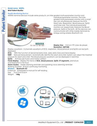 Meditech Equipment Co., Ltd |PRODUCT CATALOGE 2015
Model name: MD09x
Wrist Patient Monitor
Health Monitoring Device
MD09X terminal devices include series products: an inter-graded multi-parameters monitor and
individual parameter monitors. The inter-
graded multi-parameters monitor with a smart
size can simultaneously measure the ECG,
Heart rate, Respiration, Blood pressure, SpO2
and Pulse rate. The individual parameter
monitor can respectively measure the Blood
pressure, Sp02 or the both. All the devices can
communicate with other mobile terminals by
energy-saving wireless Bluetooth 4.0.
Display Size: 2.4 inch TFT color dis-player.
Resolution: 320*240
Display waveform: 2 channels waveform of ECG, respiration, blood pressure and SpO2 can be both
displayed
ECG: With the function of abnormal data store, daily data store and trend display
NIBP: Manual measurement. Automatically identify the adult and child. System can adjust the maximal
pressure for adult and child. The blood pressure waveform can be displayed in real-time
SpO2: Anti-low per-fusion and motion artifact
Trend display: Display the trend of ECG, blood pressure, SpO2, ST segments, premature
and respiration in 96 hours
Alarm modes: Visible alarming reminder and speaking voice alarming reminder
Working duration: 8 hours continuing monitoring
Wireless: Bluetooth 4.0
E-Manual: Embedded e-manual for self reading
Size: 7cm*7cm*2.6cm
Weight: 150g
 