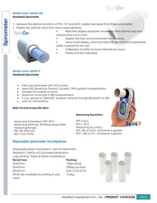 Model name: SpirOx Lite
Handheld Spirometer
• Measure the relative functions of FVC, VC and MVV, display &
• Display the optimal value from many measurements
•
volume
•
•
within a period for the user.
•
•
Model name: SpirOx P
Handheld Spirometer
• Palm size Spirometer with LCD
• Meet ATS (American Thoracic
• Suitable for hospital or home.
• Maximum of records is 300 measurements.
• It can upload to "SpiroSoft" Analyzer
• work on AAA battery
Main Technical Specification:
Measuring Parameters: PEF, FEV1
Measuring Methods: Rotating wing wheel
Measuring Range:
PEF: 30~999L/min
FEV1: 0.01~9.99L
Disposable Spirometer mouthpieces
Disposable paper mouthpiece, used
Meditech`s SpirOx or Customized dimensions.
Logo printing, Paper & Plastic mouthpiece
Recent size:
22'x67mm
26'x67mm
28'x67mm
Other size available according to your
need
Meditech Equipment Co., Ltd |PRODUCT
e functions of FVC, VC and MVV, display &analyze thirty-three parameters,
Display the optimal value from many measurements.
Real-time display respiration waveform: flow
volume-time curve chart.
Display test time and environment temperatur
Trend chart display, which provides the trend of each parameter
within a period for the user.
Calibration function to ensure the test accuracy.
Power and test indicated.
LCD screen
Thoracic Society) 1994 update standardization.
measurements.
Analyzer software through Bluetooth or USB.
wheel
Measuring Resolution:
PEF: 0.2L/s
FEV1: 0.01L
Measuring Accuracy:
PEF: 5% or 0.2L/s, whichever is greater
FEV1: 3% or 0.1L, whichever is greater
Spirometer mouthpieces
for Spirometry
dimensions.
mouthpiece
your
Packing:
100pcs/bag
2000pcs/carton
0.42 x 0.42 x0.76,
10.5kg
PRODUCT CATALOGE 2015
three parameters,
time display respiration waveform: flow-volume loop and
Display test time and environment temperature.
Trend chart display, which provides the trend of each parameter
Calibration function to ensure the test accuracy.
greater
greater
 