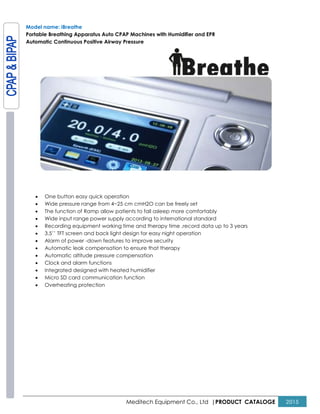 Meditech Equipment Co., Ltd |PRODUCT CATALOGE 2015
Model name: iBreathe
Portable Breathing Apparatus Auto CPAP Machines with Humidifier and EPR
Automatic Continuous Positive Airway Pressure
• One button easy quick operation
• Wide pressure range from 4~25 cm cmH2O can be freely set
• The function of Ramp allow patients to fall asleep more comfortably
• Wide input range power supply according to international standard
• Recording equipment working time and therapy time ,record data up to 3 years
• 3.5’’ TFT screen and back light design for easy night operation
• Alarm of power -down features to improve security
• Automatic leak compensation to ensure that therapy
• Automatic altitude pressure compensation
• Clock and alarm functions
• Integrated designed with heated humidifier
• Micro SD card communication function
• Overheating protection
 