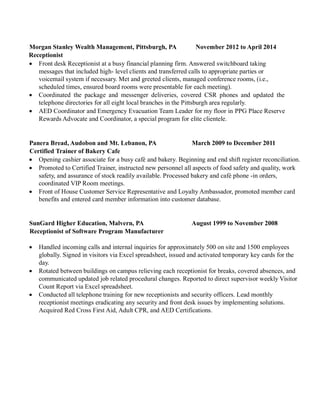 Morgan Stanley Wealth Management, Pittsburgh, PA November 2012 to April 2014
Receptionist
 Front desk Receptionist at a busy financial planning firm. Answered switchboard taking
messages that included high- level clients and transferred calls to appropriate parties or
voicemail system if necessary. Met and greeted clients, managed conference rooms, (i.e.,
scheduled times, ensured board rooms were presentable for each meeting).
 Coordinated the package and messenger deliveries, covered CSR phones and updated the
telephone directories for all eight local branches in the Pittsburgh area regularly.
 AED Coordinator and Emergency Evacuation Team Leader for my floor in PPG Place Reserve
Rewards Advocate and Coordinator, a special program for elite clientele.
 Coordinated with Maintenance and Front Desk Security any plumbing, electrical, HVAC issues.
Panera Bread, Audobon and Mt. Lebanon, PA March 2009 to December 2011
Certified Trainer of Bakery Cafe
 Opening cashier associate for a busy café and bakery. Beginning and end shift register
reconciliation.
 Promoted to Certified Trainer, instructed new personnel all aspects of food safety and quality, work
safety, and assurance of stock readily available. Processed bakery and café phone -in orders,
coordinated VIP Room meetings.
 Front of House Customer Service Representative and Loyalty Ambassador, promoted member card
benefits and entered card member information into customer database.
SunGard Higher Education, Malvern, PA August 1999 to November 2008
Receptionist of Software Program Manufacturer
 Handled incoming calls and internal inquiries for approximately 500 on site and 1500 employees
globally. Signed in visitors via Excel spreadsheet, issued and activated temporary key cards for the
day.
 Rotated between buildings on campus relieving each receptionist for breaks, covered absences, and
communicated updated job related procedural changes. Reported to direct supervisor weekly Visitor
Count Report via Excel spreadsheet.
 Conducted all telephone training for new receptionists and security officers. Lead monthly
receptionist meetings eradicating any security and front desk issues by implementing solutions.
Acquired Red Cross First Aid, Adult CPR, and AED Certifications.
 Coordinated with Maintenance and Security any plumbing, electrical, HVAC or security card reader
issues.
 