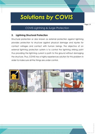 9
Page | 9
3. Lightning Structural Protection
Structural protection or also known as external protection against lightning
provides protection to structure against physical damage and injuries for
contact voltages and contact with human beings. The objective of an
external lightning protection system is to control the lightning striking point
thus providing the lightning current a path to the ground without damaging
the structure. Thus, COVIS has a highly experiences solution for this problem in
order to make sure all the things are under control.
Solutions by COVIS
COVIS Lightning & Surge Protection
 