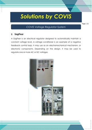 11
Page | 11
2. SagFixer
A SagFixer is an electrical regulator designed to automatically maintain a
constant voltage level. A voltage conditioner is an example of a negative
feedback control loop. It may use as an electromechanical mechanism, or
electronic components. Depending on the design, it may be used to
regulate one or more AC or DC voltages.
Solutions by COVIS
COVIS Voltage Regulator System
 