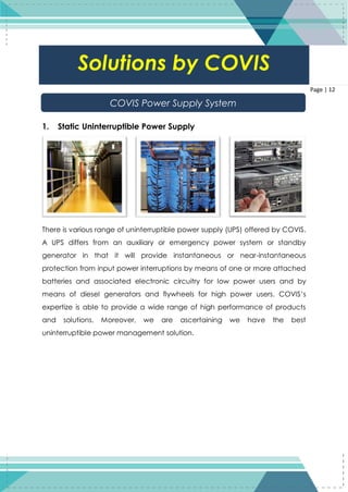 12
Page | 12
1. Static Uninterruptible Power Supply
There is various range of uninterruptible power supply (UPS) offered by COVIS.
A UPS differs from an auxiliary or emergency power system or standby
generator in that it will provide instantaneous or near-instantaneous
protection from input power interruptions by means of one or more attached
batteries and associated electronic circuitry for low power users and by
means of diesel generators and flywheels for high power users. COVIS’s
expertize is able to provide a wide range of high performance of products
and solutions. Moreover, we are ascertaining we have the best
uninterruptible power management solution.
Solutions by COVIS
COVIS Power Supply System
 