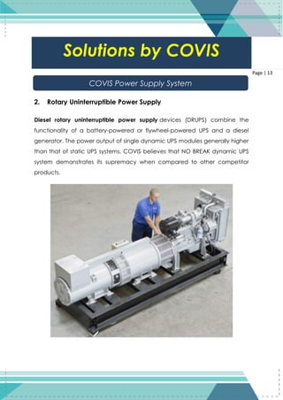 13
Page | 13
2. Rotary Uninterruptible Power Supply
Diesel rotary uninterruptible power supply devices (DRUPS) combine the
functionality of a battery-powered or flywheel-powered UPS and a diesel
generator. The power output of single dynamic UPS modules generally higher
than that of static UPS systems. COVIS believes that NO BREAK dynamic UPS
system demonstrates its supremacy when compared to other competitor
products.
Solutions by COVIS
COVIS Power Supply System
 