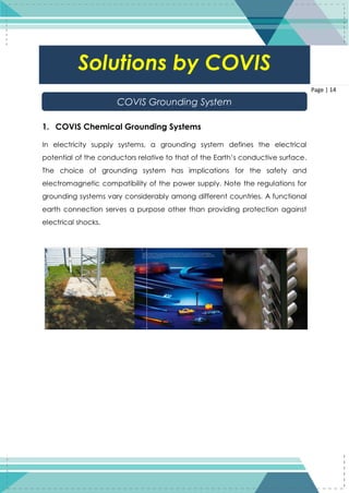 14
Page | 14
1. COVIS Chemical Grounding Systems
In electricity supply systems, a grounding system defines the electrical
potential of the conductors relative to that of the Earth’s conductive surface.
The choice of grounding system has implications for the safety and
electromagnetic compatibility of the power supply. Note the regulations for
grounding systems vary considerably among different countries. A functional
earth connection serves a purpose other than providing protection against
electrical shocks.
Solutions by COVIS
COVIS Grounding System
 