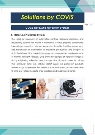 15
Page | 15
1. Data/Line Protection System
The rapid development of automated controls, telecommunications and
fire/security systems has made it imperative to have properly coordinated
low-voltage protection. Modern networked industrial facilities require error
free transmission of information for maximum productivity and integrity of
data. Data/ signal line needs to be protected because they can be a source
of harmful transient voltages. One of the key sources of transient voltage is
during a lightning strike that can damage all equipment connected along
that particular data line. COVIS’s data/ signal line protection products
feature surge suppression that protects your equipment, at the same time
filtering low voltage noises to ensure a clean and uncorrupted signal.
COVIS Data/Line Protection System
Solutions by COVIS
 