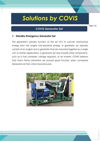 16
Page | 16
1. Standby Emergency Generator Set
The generator’s primary function of the set of is to convert mechanical
energy from the engine into electrical energy. A generator set typically
consists of an engine and a generator that are mounted together as a single
unit. In certain applications, a generator set may include other components,
such as a fuel container, voltage regulator, or an inverter. COVIS believes
that Volvo Penta Generator set proved good function when compared
Generator set from other manufactured.
Solutions by COVIS
COVIS Generator Set
 