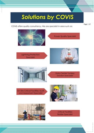 17
Page | 17
COVIS offers quality consultancy. We are specialist in area such as:
Solutions by COVIS
Data Center Turnkey
Solution Specialist
Power Quality Specialist
Lightning Protection
Specialist
On Site Critical Facilities Audit
and Assessment Specialist
Critical Facilities
Builder Specialist
 