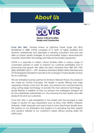 1
Page | 1
Covis Sdn. Bhd., formerly known as Lightning Power Surge Sdn Bhd.
Established in 2008, COVIS comprises of a team of highly qualified and
dynamic professionals who specialize in advising consultant and end user
alike on power quality strategies to accommodate today’s semiconductor
industries, information technology and telecommunication equipment.
COVIS is a specialist in mission critical facilities offers a various range of
customized solutions in order to improve our customer profitability and to
enhancing their growth. We utilize the latest standards from IEEE STD 1100-
2006, ANSI/IEEE C62.41 – 1991 American Standard, BS6651 British Standard and
CP 33 Singapore Standard to provide a full coverage in Power Quality solution
for our customers.
We are enterprise business partner for Emerson Network Power. Our products
are made by Control Concepts, the leader in power filtering and surge
suppression industry more than 30 years. Our products are manufactured by
using cutting edge technology to provide the most advance technology in
power filtering. In addition to that, our product has undergone stringent test
by the Underwriters Laboratories Inc. thus ensuring the best quality and safe
products for all of our customers.
Covis Sdn. Bhd. is well established in the market and has provided a wide
range of solution for big corporations such as Sony, Intel, ASTRO, Citibank,
Motorola, CIMB, Freescale and many more to solve their Power Quality issue.
We believe on our philosophy that guided us in providing the best support
and solutions tailored to our customer’s needs without putting aside the
safety issue.
About Us
Mission Critical Facilities
Design and Construction
 