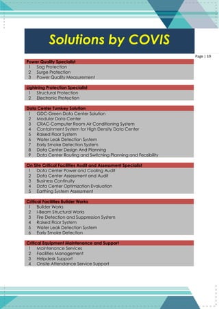 19
Page | 19
Power Quality Specialist
1 Sag Protection
2 Surge Protection
3 Power Quality Measurement
Lightning Protection Specialist
1 Structural Protection
2 Electronic Protection
Data Center Turnkey Solution
1 GDC-Green Data Center Solution
2 Modular Data Center
3 CRAC-Computer Room Air Conditioning System
4 Containment System for High Density Data Center
5 Raised Floor System
6 Water Leak Detection System
7 Early Smoke Detection System
8 Data Center Design And Planning
9 Data Center Routing and Switching Planning and Feasibility
On Site Critical Facilities Audit and Assessment Specialist
1 Data Center Power and Cooling Audit
2 Data Center Assessment and Audit
3 Business Continuity
4 Data Center Optimization Evaluation
5 Earthing System Assessment
Critical Facilities Builder Works
1 Builder Works
2 I-Beam Structural Works
3 Fire Detection and Suppression System
4 Raised Floor System
5 Water Leak Detection System
6 Early Smoke Detection
Critical Equipment Maintenance and Support
1 Maintenance Services
2 Facilities Management
3 Helpdesk Support
4 Onsite Attendance Service Support
Solutions by COVIS
 