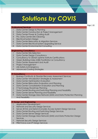 20
Page | 20
Professional Services
1 Data Center Design & Planning
2 Data Center Construction & Project Management
3 Data Center Power & Cooling Audit
4 Pro. Data Center Site Cleaning
5 Electrical System Design
6 Data Center Relocation & Migration Services
7 Data Center Electrical System Upgrading Service
8 Data Center Environmental Consulting
Engineering Consultancy
1 Data Center Site Selection
2 Data Center Design Consultancy
3 Consultancy to Obtain Uptime Institute Certifications
4 Green Building Index (GBI) Facilitation & Consultancy
5 Data Center Assessment and Audit
6 Project Management
7 Life Safety & Emergency
8 Advanced Cooling Strategies
IT Consultancy
1 Business Continuity & Disaster Recovery Assessment Services
2 Data Center Virtualization Strategies & Assessment
3 Data Center Optimization Evaluation
4 Data Center Relocation Evaluation and Planning
5 Data Center Consolidation Evaluation and Planning
6 IT Technology Roadmap Planning
7 Data Center Routing and Switching Planning and Feasibility
8 Data Center Server Planning and Feasibility
9 Data Center Storage Area Network (SAN) and Data Protection Planning
And Feasibility
IT Design and Engineering
1 Application Development
2 Network and Security Design Services
3 Server (KVM) and Serial (Console) Access System Design Services
4 Data Center Routing and Switching Design Services
5 Data Center Server Design Services
6 Data Center Storage Area Network (SAN) and Data Protection Design
Services
7 Network Security Design Services
8 PBX/Voice-over-IP Design Services
Solutions by COVIS
 